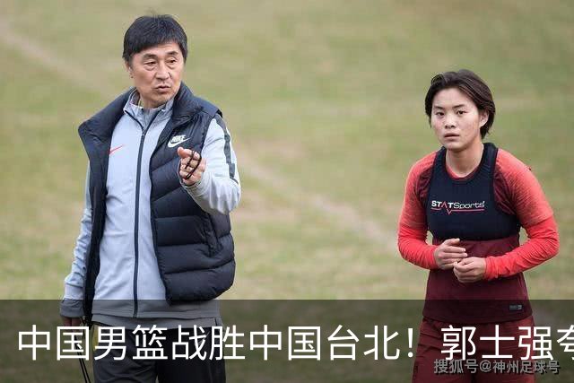 中国男篮战胜中国台北！郭士强夸球队有两个领头羊，起到带头作用