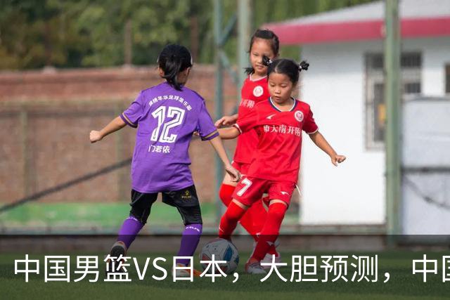 中国男篮VS日本，大胆预测，中国男篮将主场大胜，因为以下这5点